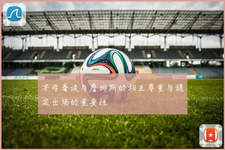 字母哥谈与詹姆斯的相互尊重与稳定出场的重要性