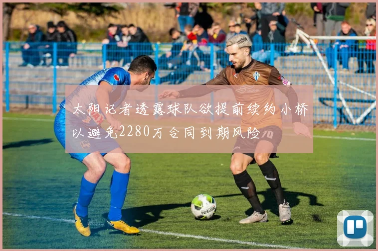 太阳记者透露球队欲提前续约小桥以避免2280万合同到期风险