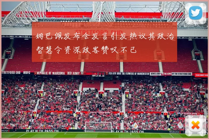 姆巴佩发布会发言引发热议其政治智慧令资深政客赞叹不已
