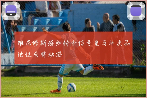 维尼修斯感知转会信号皇马非卖品地位或将动摇