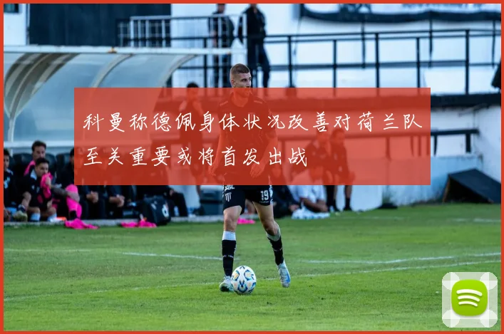 科曼称德佩身体状况改善对荷兰队至关重要或将首发出战