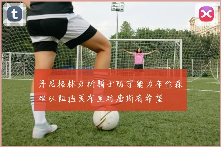 丹尼格林分析骑士防守能力布伦森难以阻挡莫布里对唐斯有希望