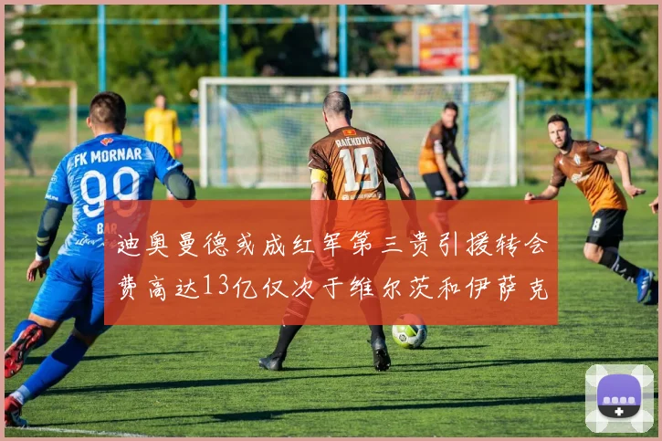 迪奥曼德或成红军第三贵引援转会费高达13亿仅次于维尔茨和伊萨克