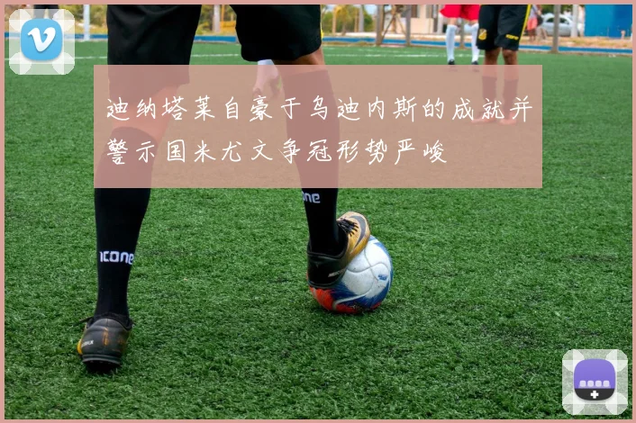 迪纳塔莱自豪于乌迪内斯的成就并警示国米尤文争冠形势严峻