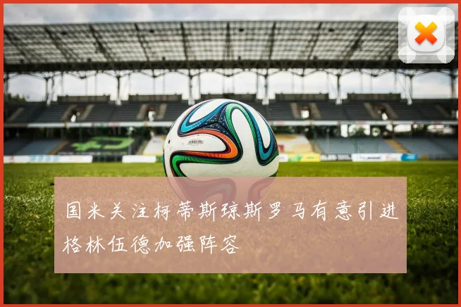 国米关注柯蒂斯琼斯罗马有意引进格林伍德加强阵容