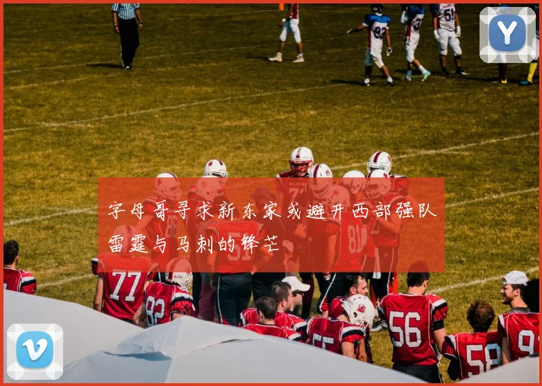 字母哥寻求新东家或避开西部强队雷霆与马刺的锋芒
