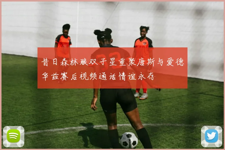 昔日森林狼双子星重聚唐斯与爱德华兹赛后视频通话情谊永存