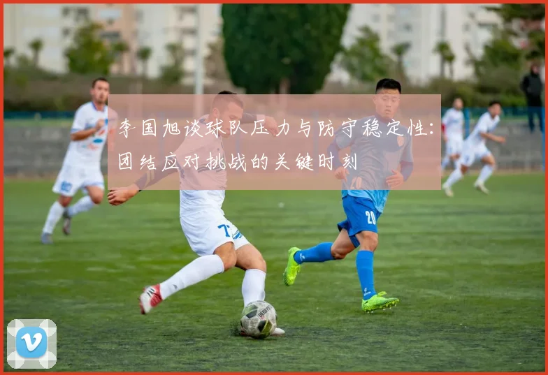 李国旭谈球队压力与防守稳定性：团结应对挑战的关键时刻