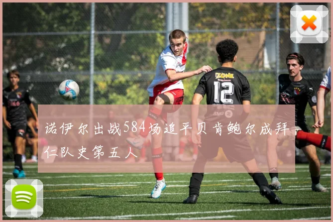 诺伊尔出战584场追平贝肯鲍尔成拜仁队史第五人