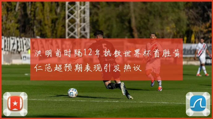 洪明甫时隔12年执教世界杯首胜黄仁范超预期表现引发热议