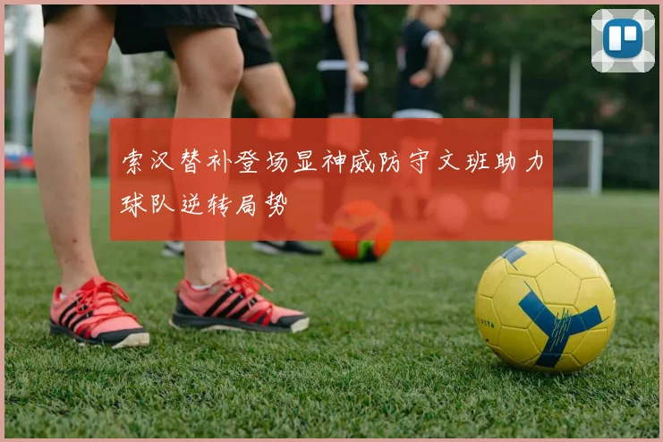 索汉替补登场显神威防守文班助力球队逆转局势
