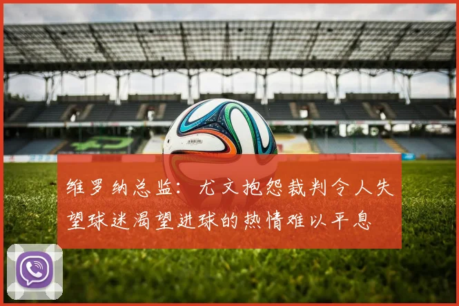 维罗纳总监：尤文抱怨裁判令人失望球迷渴望进球的热情难以平息