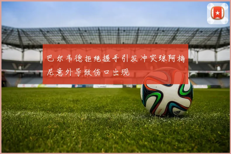 巴尔韦德拒绝握手引发冲突琼阿梅尼意外导致伤口出现
