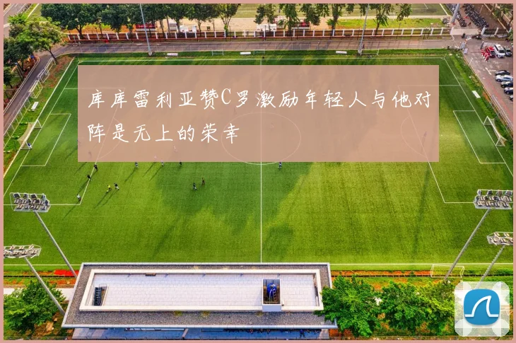 库库雷利亚赞C罗激励年轻人与他对阵是无上的荣幸