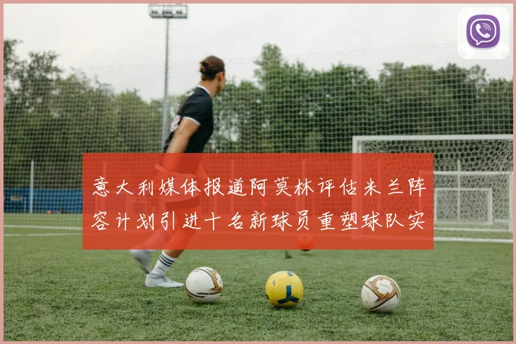 意大利媒体报道阿莫林评估米兰阵容计划引进十名新球员重塑球队实力