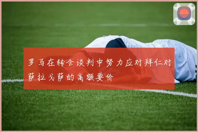 罗马在转会谈判中努力应对拜仁对萨拉戈萨的高额要价
