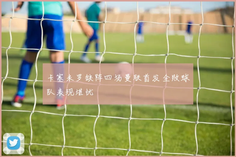 卡塞米罗缺阵四场曼联首发全败球队表现堪忧