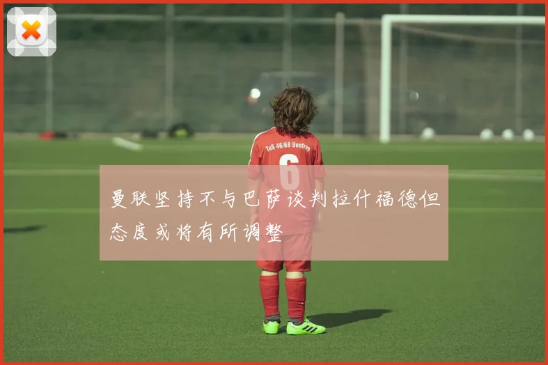 曼联坚持不与巴萨谈判拉什福德但态度或将有所调整
